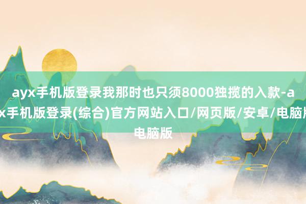 ayx手机版登录我那时也只须8000独揽的入款-ayx手机版登录(综合)官方网站入口/网页版/安卓/电脑版