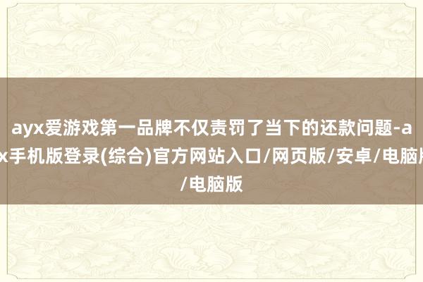 ayx爱游戏第一品牌不仅责罚了当下的还款问题-ayx手机版登录(综合)官方网站入口/网页版/安卓/电脑版