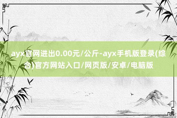 ayx官网进出0.00元/公斤-ayx手机版登录(综合)官方网站入口/网页版/安卓/电脑版
