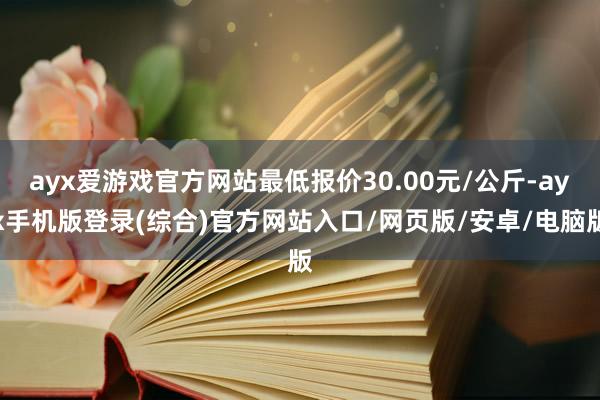 ayx爱游戏官方网站最低报价30.00元/公斤-ayx手机版登录(综合)官方网站入口/网页版/安卓/电脑版