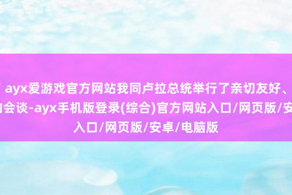 ayx爱游戏官方网站我同卢拉总统举行了亲切友好、裕如恶果的会谈-ayx手机版登录(综合)官方网站入口/网页版/安卓/电脑版
