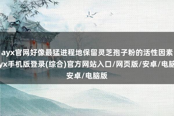 ayx官网好像最猛进程地保留灵芝孢子粉的活性因素-ayx手机版登录(综合)官方网站入口/网页版/安卓/电脑版