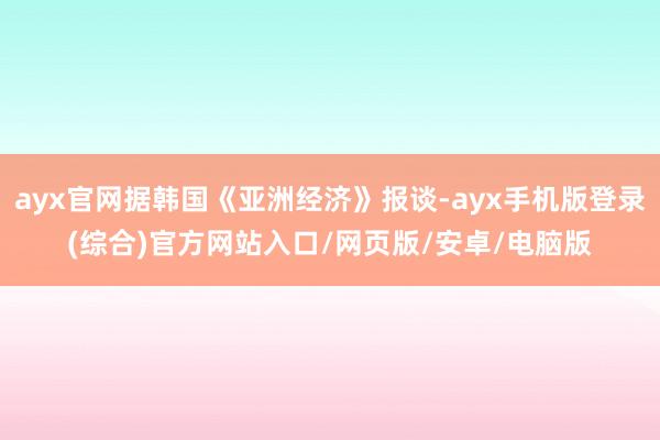 ayx官网据韩国《亚洲经济》报谈-ayx手机版登录(综合)官方网站入口/网页版/安卓/电脑版