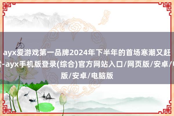 ayx爱游戏第一品牌2024年下半年的首场寒潮又赶巧小雪-ayx手机版登录(综合)官方网站入口/网页版/安卓/电脑版