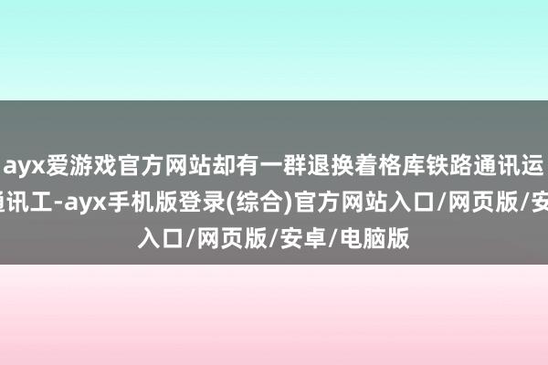 ayx爱游戏官方网站却有一群退换着格库铁路通讯运动的年青通讯工-ayx手机版登录(综合)官方网站入口/网页版/安卓/电脑版