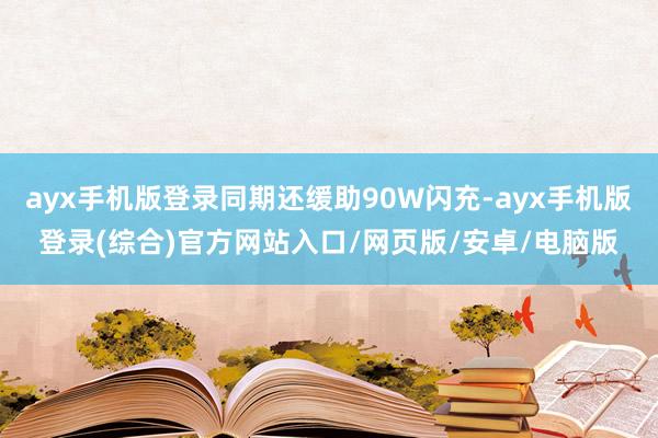 ayx手机版登录同期还缓助90W闪充-ayx手机版登录(综合)官方网站入口/网页版/安卓/电脑版
