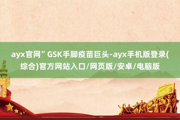 ayx官网”GSK手脚疫苗巨头-ayx手机版登录(综合)官方