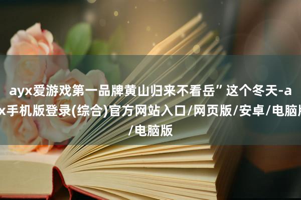 ayx爱游戏第一品牌黄山归来不看岳”这个冬天-ayx手机版登录(综合)官方网站入口/网页版/安卓/电脑版