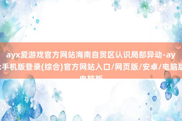 ayx爱游戏官方网站海南自贸区认识局部异动-ayx手机版登录(综合)官方网站入口/网页版/安卓/电脑版