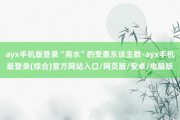 ayx手机版登录“南水”的受惠东谈主数-ayx手机版登录(综合)官方网站入口/网页版/安卓/电脑版