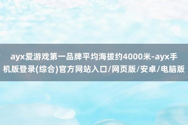 ayx爱游戏第一品牌平均海拔约4000米-ayx手机版登录(综合)官方网站入口/网页版/安卓/电脑版