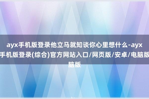 ayx手机版登录他立马就知谈你心里想什么-ayx手机版登录(