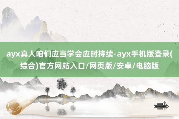 ayx真人咱们应当学会应时持续-ayx手机版登录(综合)官方网站入口/网页版/安卓/电脑版