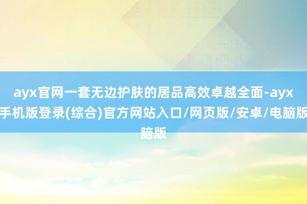 ayx官网一套无边护肤的居品高效卓越全面-ayx手机版登录(综合)官方网站入口/网页版/安卓/电脑版