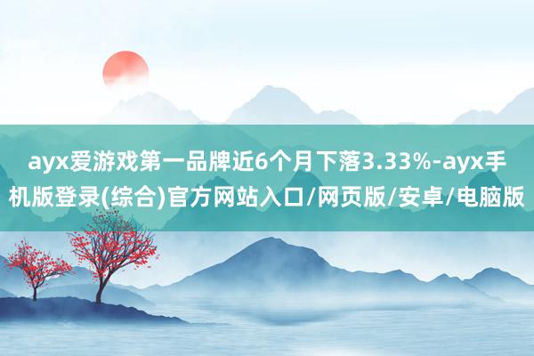 ayx爱游戏第一品牌近6个月下落3.33%-ayx手机版登录(综合)官方网站入口/网页版/安卓/电脑版