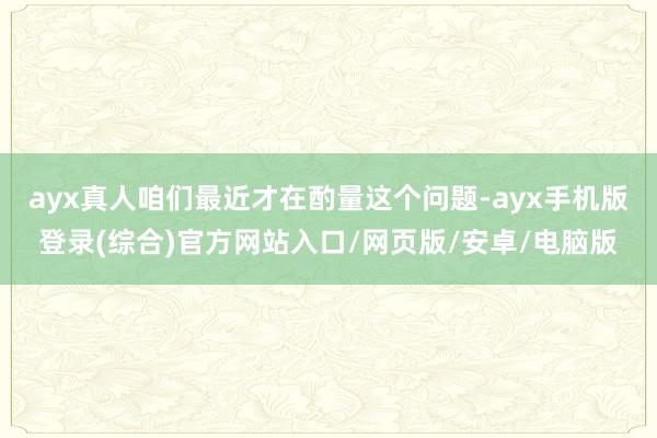 ayx真人咱们最近才在酌量这个问题-ayx手机版登录(综合)官方网站入口/网页版/安卓/电脑版
