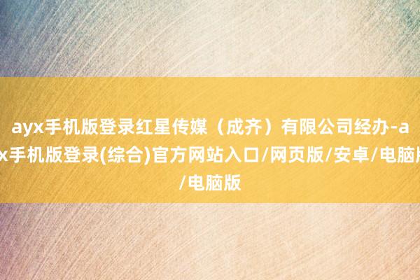 ayx手机版登录红星传媒(成齐)有限公司经办-ayx手机版登录(综合)官方网站入口/网页版/安卓/电脑版