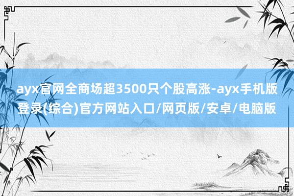 ayx官网全商场超3500只个股高涨-ayx手机版登录(综合)官方网站入口/网页版/安卓/电脑版