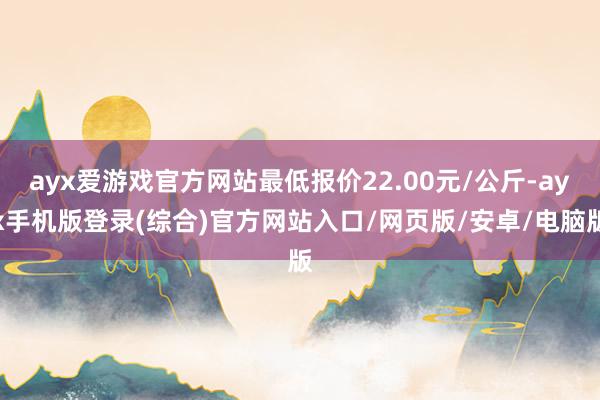 ayx爱游戏官方网站最低报价22.00元/公斤-ayx手机版登录(综合)官方网站入口/网页版/安卓/电脑版