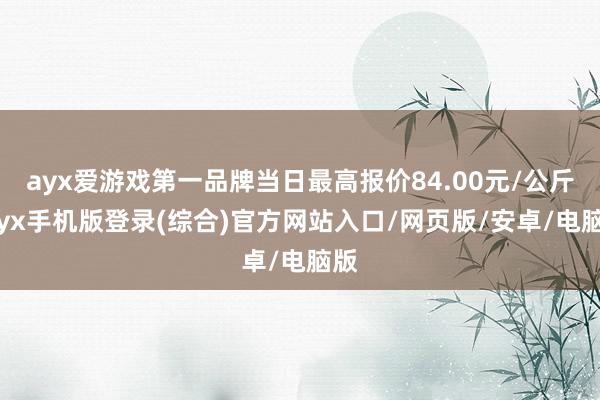ayx爱游戏第一品牌当日最高报价84.00元/公斤-ayx手机版登录(综合)官方网站入口/网页版/安卓/电脑版