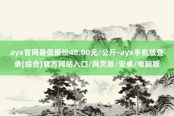 ayx官网最低报价48.00元/公斤-ayx手机版登录(综合)官方网站入口/网页版/安卓/电脑版
