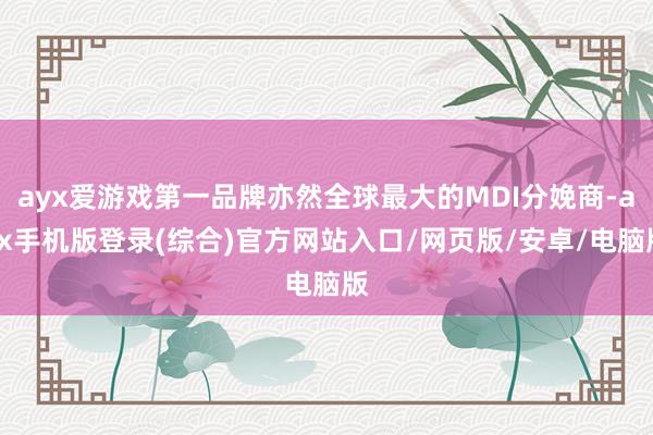 ayx爱游戏第一品牌亦然全球最大的MDI分娩商-ayx手机版登录(综合)官方网站入口/网页版/安卓/电脑版