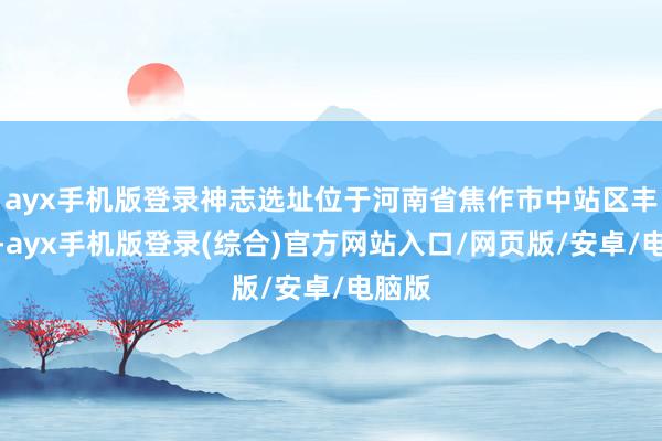 ayx手机版登录神志选址位于河南省焦作市中站区丰充路-ayx手机版登录(综合)官方网站入口/网页版/安卓/电脑版