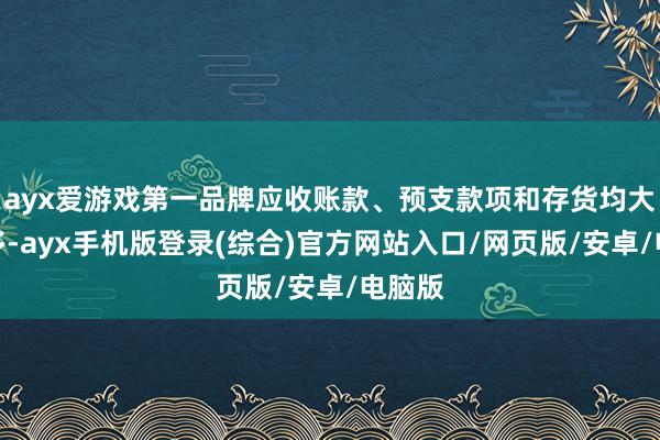 ayx爱游戏第一品牌应收账款、预支款项和存货均大幅加多-ayx手机版登录(综合)官方网站入口/网页版/安卓/电脑版