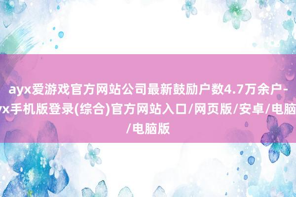 ayx爱游戏官方网站公司最新鼓励户数4.7万余户-ayx手机版登录(综合)官方网站入口/网页版/安卓/电脑版