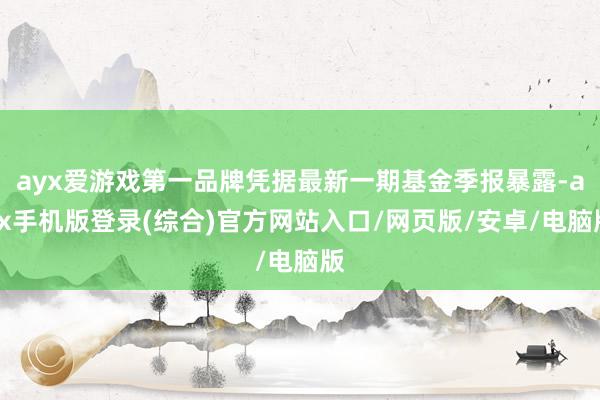 ayx爱游戏第一品牌凭据最新一期基金季报暴露-ayx手机版登录(综合)官方网站入口/网页版/安卓/电脑版