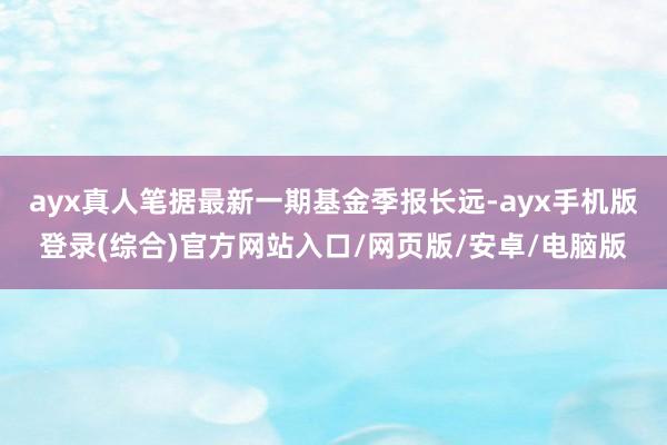 ayx真人笔据最新一期基金季报长远-ayx手机版登录(综合)官方网站入口/网页版/安卓/电脑版