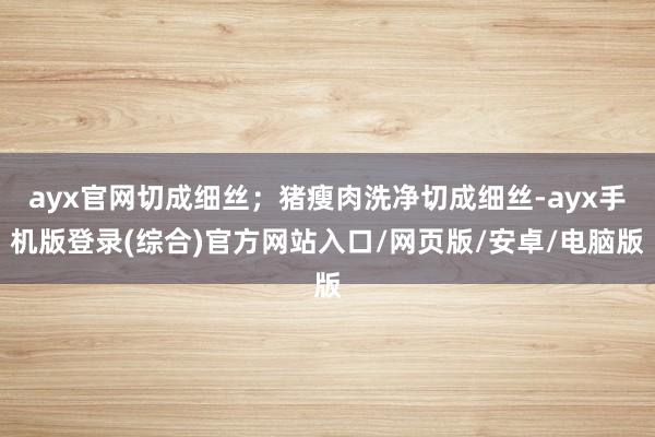 ayx官网切成细丝；猪瘦肉洗净切成细丝-ayx手机版登录(综合)官方网站入口/网页版/安卓/电脑版
