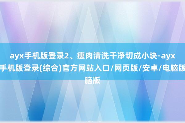ayx手机版登录2、瘦肉清洗干净切成小块-ayx手机版登录(综合)官方网站入口/网页版/安卓/电脑版