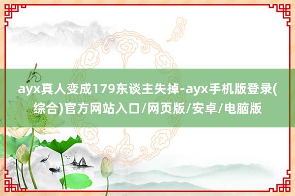 ayx真人变成179东谈主失掉-ayx手机版登录(综合)官方