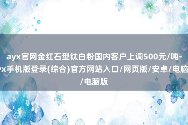 ayx官网金红石型钛白粉国内客户上调500元/吨-ayx手机版登录(综合)官方网站入口/网页版/安卓/电脑版