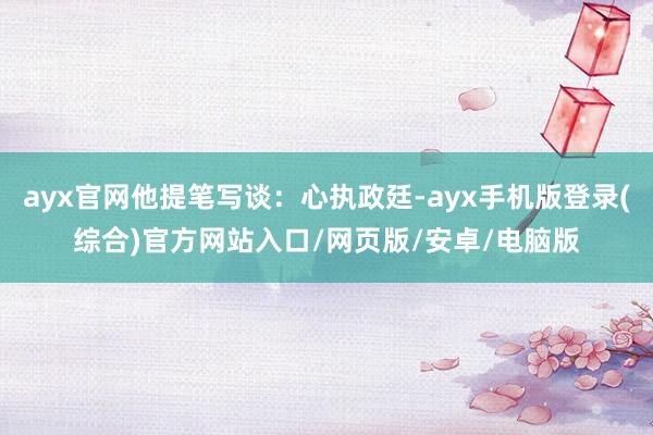 ayx官网他提笔写谈：心执政廷-ayx手机版登录(综合)官方