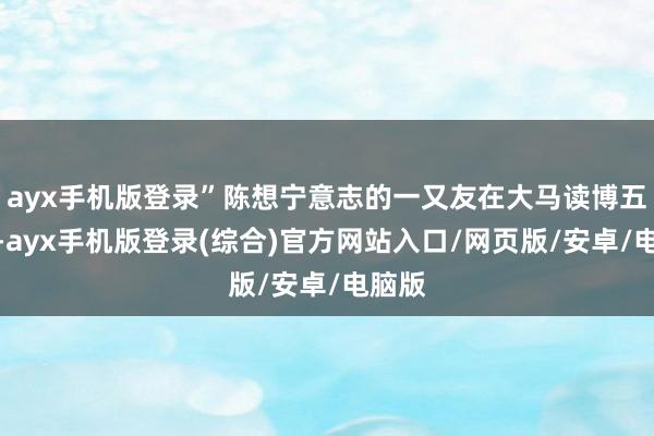 ayx手机版登录”陈想宁意志的一又友在大马读博五六年-ayx手机版登录(综合)官方网站入口/网页版/安卓/电脑版