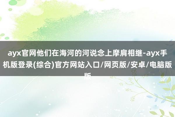 ayx官网他们在海河的河说念上摩肩相继-ayx手机版登录(综