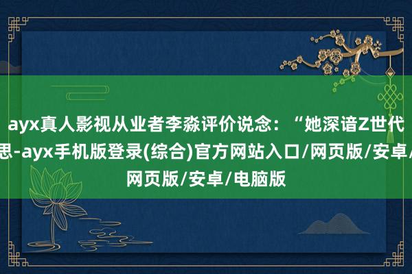 ayx真人影视从业者李淼评价说念：“她深谙Z世代审好意思-ayx手机版登录(综合)官方网站入口/网页版/安卓/电脑版