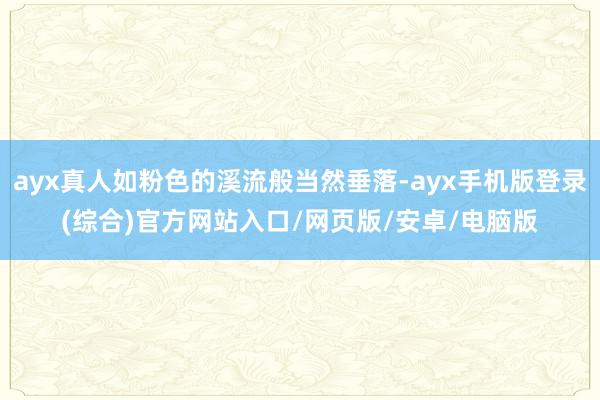 ayx真人如粉色的溪流般当然垂落-ayx手机版登录(综合)官方网站入口/网页版/安卓/电脑版