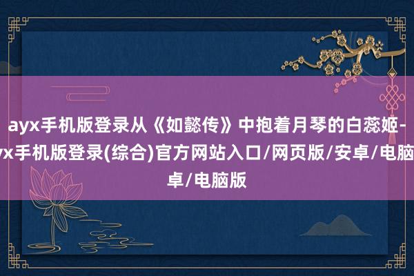 ayx手机版登录从《如懿传》中抱着月琴的白蕊姬-ayx手机版登录(综合)官方网站入口/网页版/安卓/电脑版