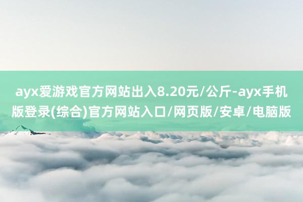 ayx爱游戏官方网站出入8.20元/公斤-ayx手机版登录(综合)官方网站入口/网页版/安卓/电脑版