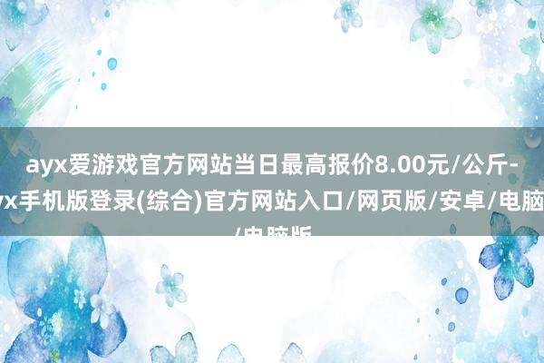 ayx爱游戏官方网站当日最高报价8.00元/公斤-ayx手机版登录(综合)官方网站入口/网页版/安卓/电脑版