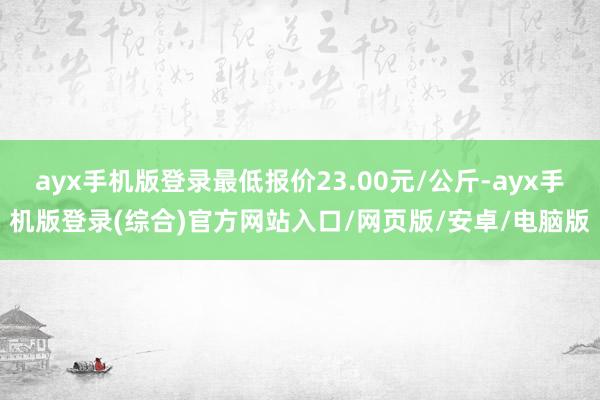 ayx手机版登录最低报价23.00元/公斤-ayx手机版登录(综合)官方网站入口/网页版/安卓/电脑版