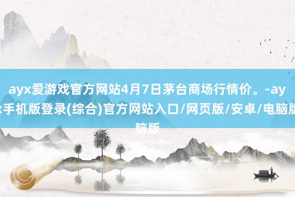 ayx爱游戏官方网站4月7日茅台商场行情价。-ayx手机版登