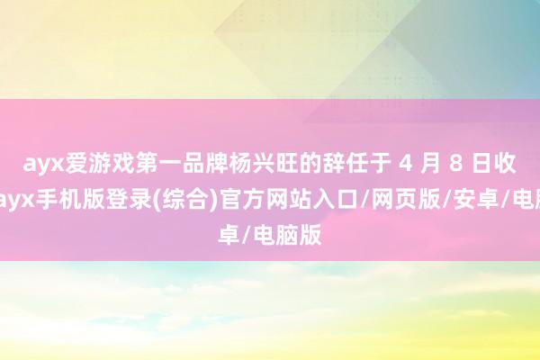 ayx爱游戏第一品牌杨兴旺的辞任于 4 月 8 日收效-ayx手机版登录(综合)官方网站入口/网页版/安卓/电脑版
