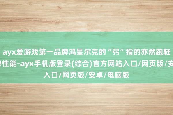 ayx爱游戏第一品牌鸿星尔克的“弜”指的亦然跑鞋中底的回弹性能-ayx手机版登录(综合)官方网站入口/网页版/安卓/电脑版