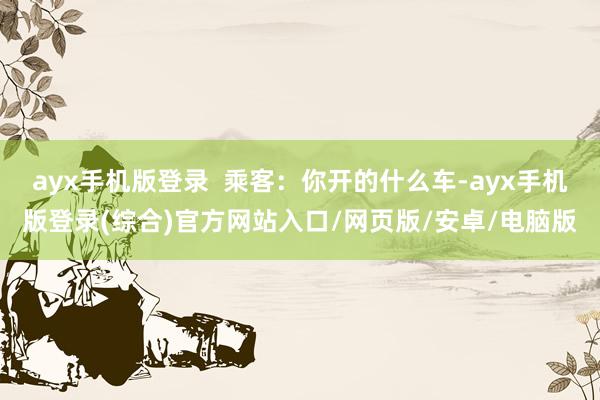 ayx手机版登录  乘客：你开的什么车-ayx手机版登录(综合)官方网站入口/网页版/安卓/电脑版
