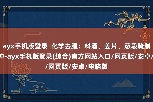 ayx手机版登录  化学去腥：料酒、姜片、葱段腌制 15 分