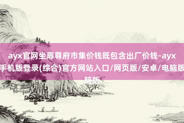 ayx官网坐蓐尊府市集价钱既包含出厂价钱-ayx手机版登录(